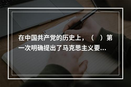 在中国共产党的历史上，（　）第一次明确提出了马克思主义要同中