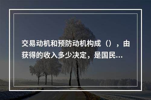 交易动机和预防动机构成（），由获得的收入多少决定，是国民收入