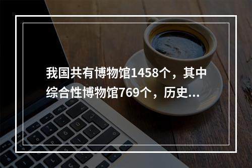 我国共有博物馆1458个，其中综合性博物馆769个，历史类博