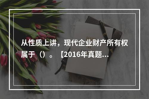 从性质上讲，现代企业财产所有权属于（）。【2016年真题】