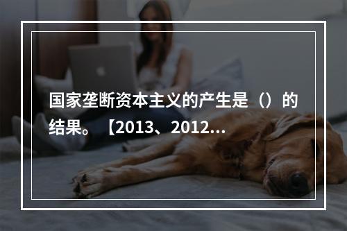 国家垄断资本主义的产生是（）的结果。【2013、2012、2