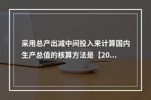 采用总产出减中间投入来计算国内生产总值的核算方法是【2016