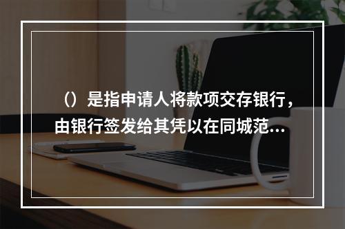 （）是指申请人将款项交存银行，由银行签发给其凭以在同城范围内