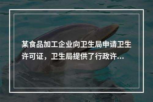 某食品加工企业向卫生局申请卫生许可证，卫生局提供了行政许可申