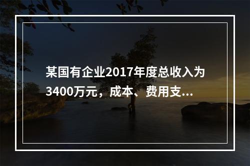 某国有企业2017年度总收入为3400万元，成本、费用支出总