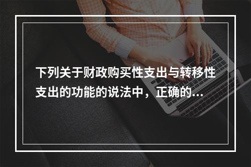 下列关于财政购买性支出与转移性支出的功能的说法中，正确的是（