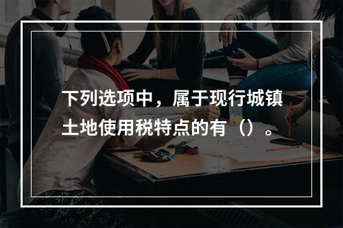 下列选项中，属于现行城镇土地使用税特点的有（）。