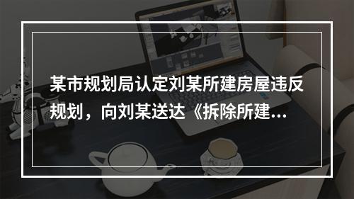 某市规划局认定刘某所建房屋违反规划，向刘某送达《拆除所建房屋