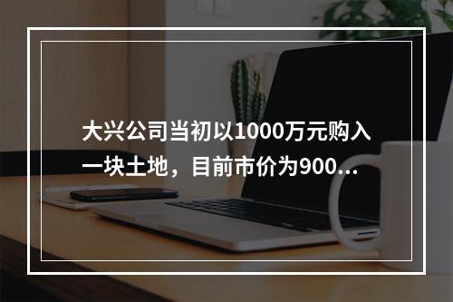 大兴公司当初以1000万元购入一块土地，目前市价为900万元