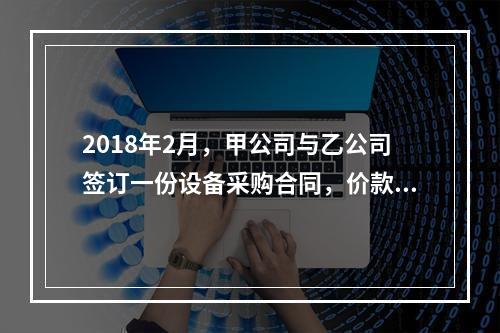 2018年2月，甲公司与乙公司签订一份设备采购合同，价款为2