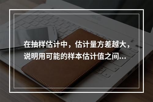 在抽样估计中，估计量方差越大，说明用可能的样本估计值之间的差