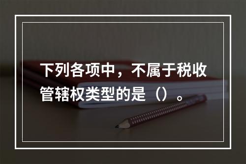 下列各项中，不属于税收管辖权类型的是（）。