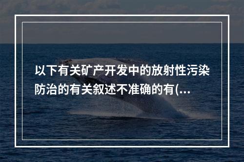 以下有关矿产开发中的放射性污染防治的有关叙述不准确的有()。