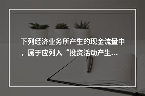 下列经济业务所产生的现金流量中，属于应列入“投资活动产生的现