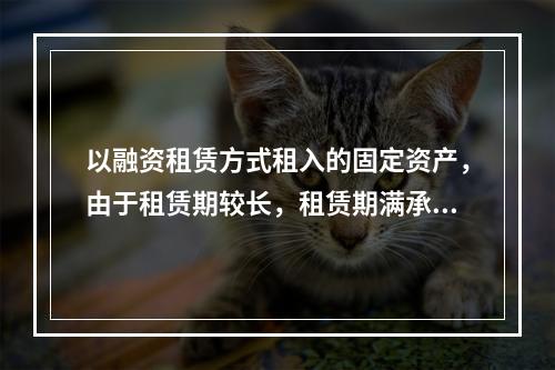 以融资租赁方式租入的固定资产，由于租赁期较长，租赁期满承租企