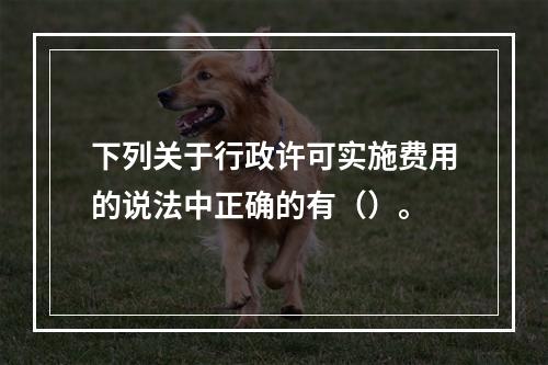 下列关于行政许可实施费用的说法中正确的有（）。