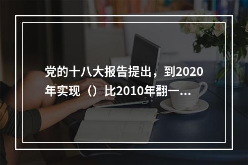 党的十八大报告提出，到2020年实现（）比2010年翻一番。