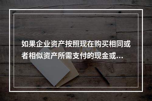 如果企业资产按照现在购买相同或者相似资产所需支付的现金或者现