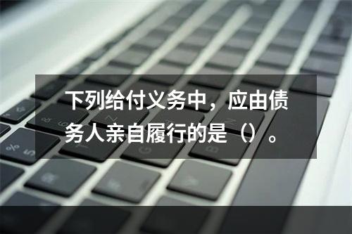 下列给付义务中，应由债务人亲自履行的是（）。