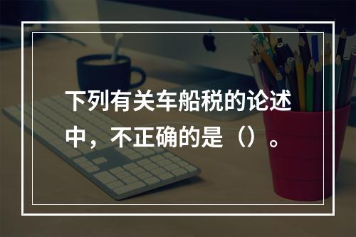 下列有关车船税的论述中，不正确的是（）。