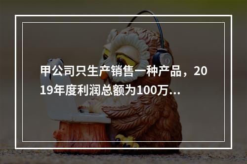 甲公司只生产销售一种产品，2019年度利润总额为100万元，