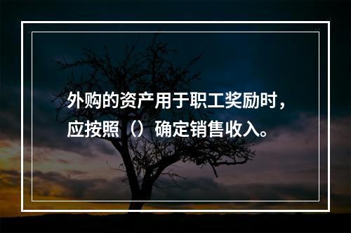 外购的资产用于职工奖励时，应按照（）确定销售收入。