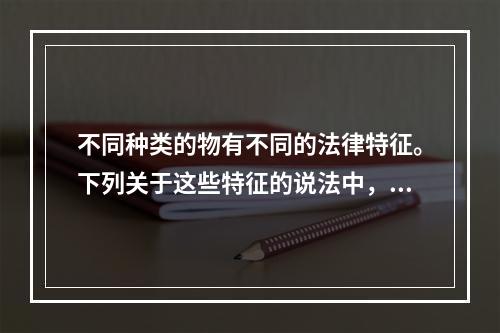 不同种类的物有不同的法律特征。下列关于这些特征的说法中，正确