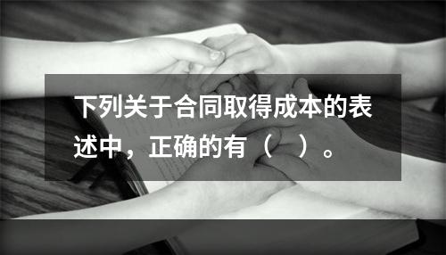 下列关于合同取得成本的表述中，正确的有（　）。