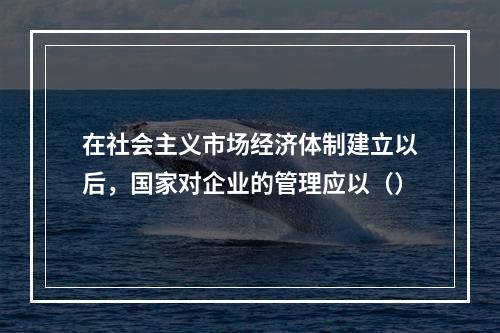 在社会主义市场经济体制建立以后，国家对企业的管理应以（）