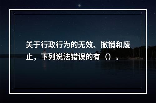 关于行政行为的无效、撤销和废止，下列说法错误的有（）。