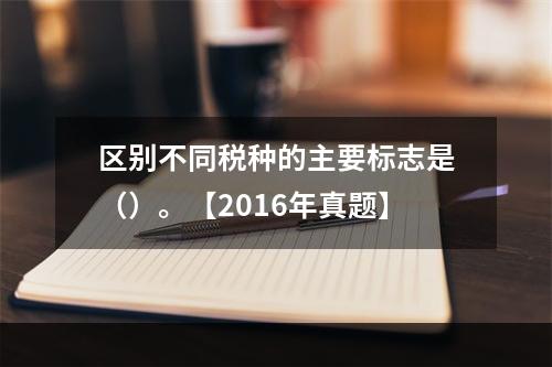 区别不同税种的主要标志是（）。【2016年真题】