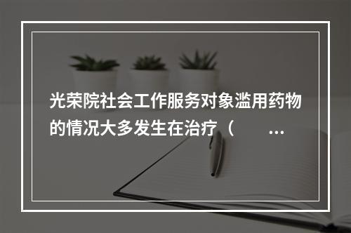 光荣院社会工作服务对象滥用药物的情况大多发生在治疗（　　）的