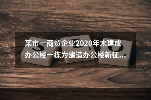 某市一商贸企业2020年末建成办公楼一栋为建造办公楼新征一块