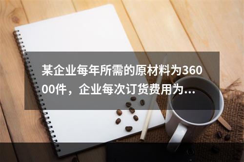 某企业每年所需的原材料为36000件，企业每次订货费用为20