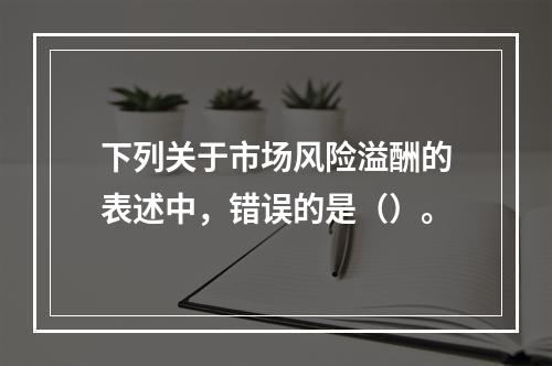 下列关于市场风险溢酬的表述中，错误的是（）。