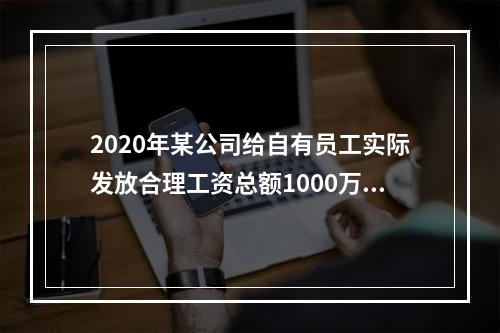 2020年某公司给自有员工实际发放合理工资总额1000万元；