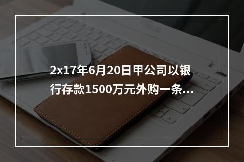 2x17年6月20日甲公司以银行存款1500万元外购一条生产