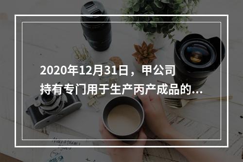 2020年12月31日，甲公司持有专门用于生产丙产成品的乙原