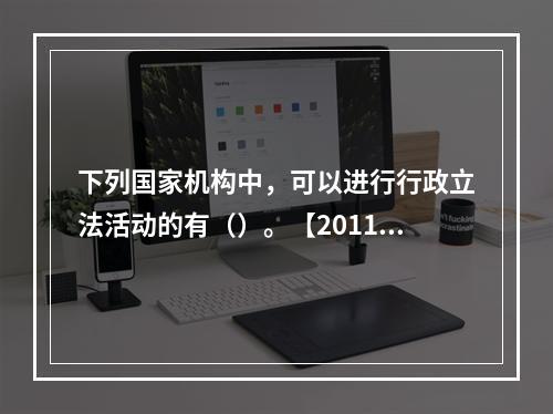 下列国家机构中，可以进行行政立法活动的有（）。【2011年真