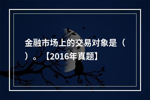 金融市场上的交易对象是（）。【2016年真题】