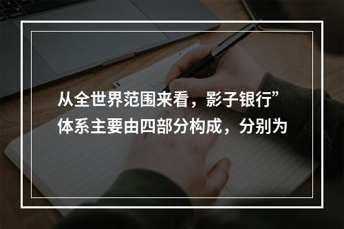 从全世界范围来看，影子银行”体系主要由四部分构成，分别为