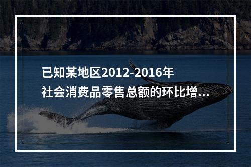 已知某地区2012-2016年社会消费品零售总额的环比增长速