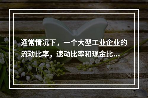 通常情况下，一个大型工业企业的流动比率，速动比率和现金比率的