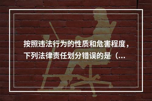 按照违法行为的性质和危害程度，下列法律责任划分错误的是（　）