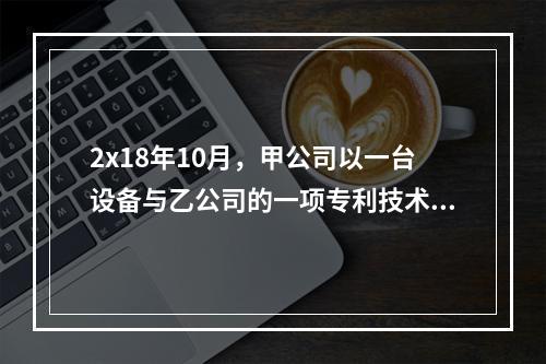 2x18年10月，甲公司以一台设备与乙公司的一项专利技术交换