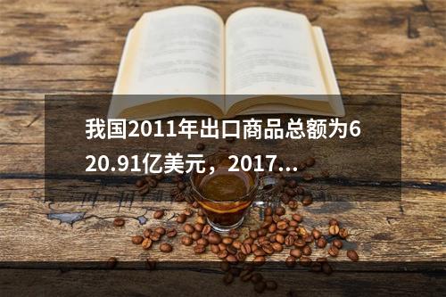 我国2011年出口商品总额为620.91亿美元，2017年出