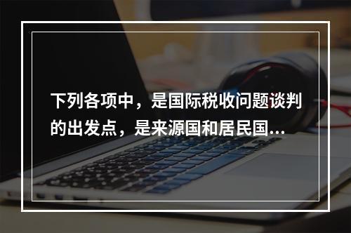 下列各项中，是国际税收问题谈判的出发点，是来源国和居民国税收