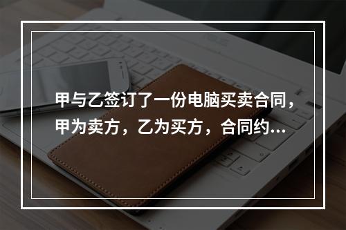 甲与乙签订了一份电脑买卖合同，甲为卖方，乙为买方，合同约定：