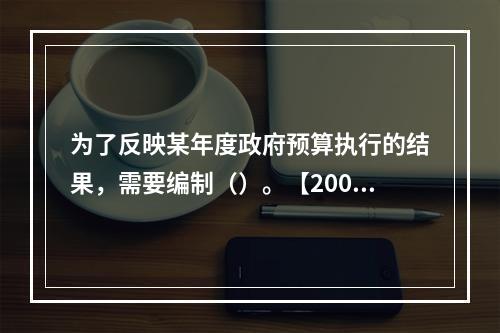 为了反映某年度政府预算执行的结果，需要编制（）。【2009年