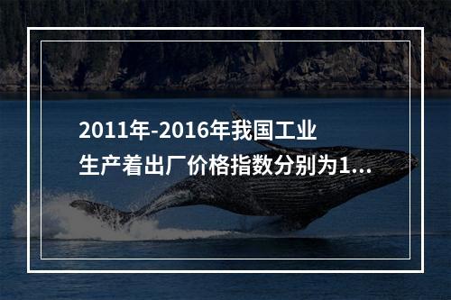 2011年-2016年我国工业生产着出厂价格指数分别为106